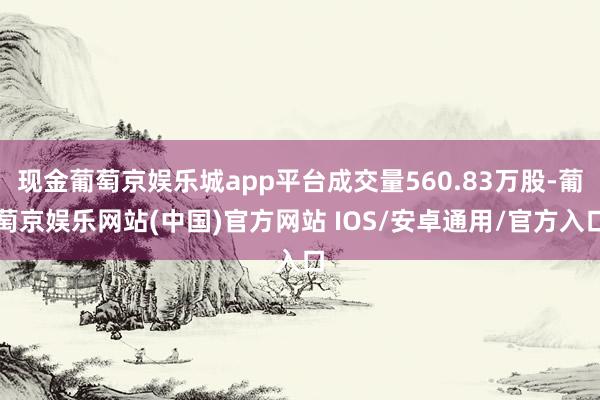 现金葡萄京娱乐城app平台成交量560.83万股-葡萄京娱乐网站(中国)官方网站 IOS/安卓通用/官方入口