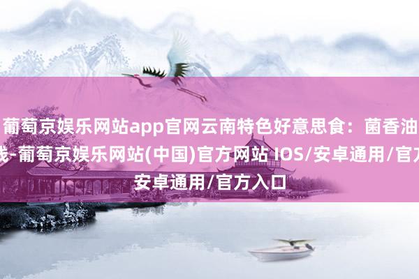 葡萄京娱乐网站app官网云南特色好意思食：菌香油泼米线-葡萄京娱乐网站(中国)官方网站 IOS/安卓通用/官方入口