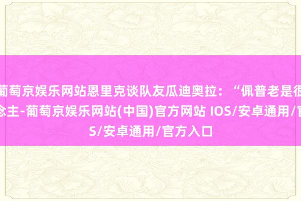 葡萄京娱乐网站恩里克谈队友瓜迪奥拉：“佩普老是很烦东说念主-葡萄京娱乐网站(中国)官方网站 IOS/安卓通用/官方入口