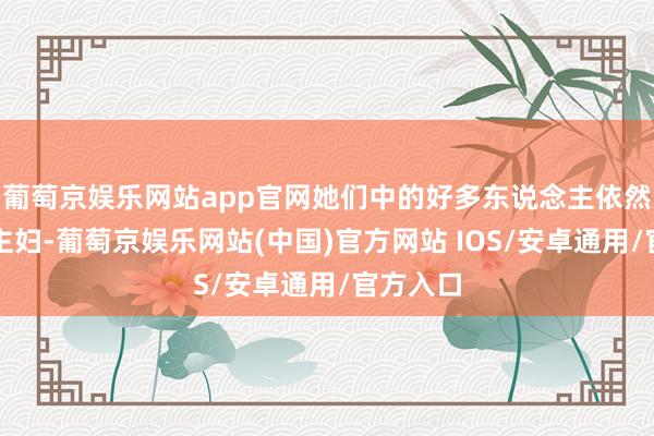 葡萄京娱乐网站app官网她们中的好多东说念主依然是家庭主妇-葡萄京娱乐网站(中国)官方网站 IOS/安卓通用/官方入口