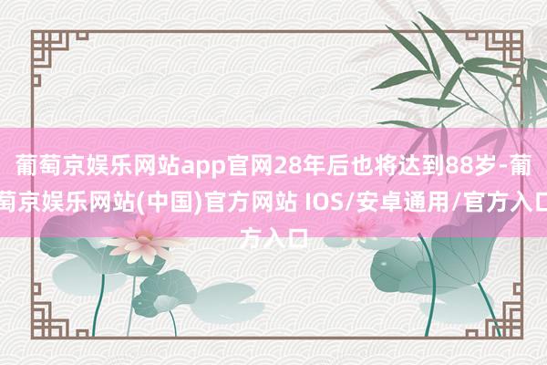 葡萄京娱乐网站app官网28年后也将达到88岁-葡萄京娱乐网站(中国)官方网站 IOS/安卓通用/官方入口