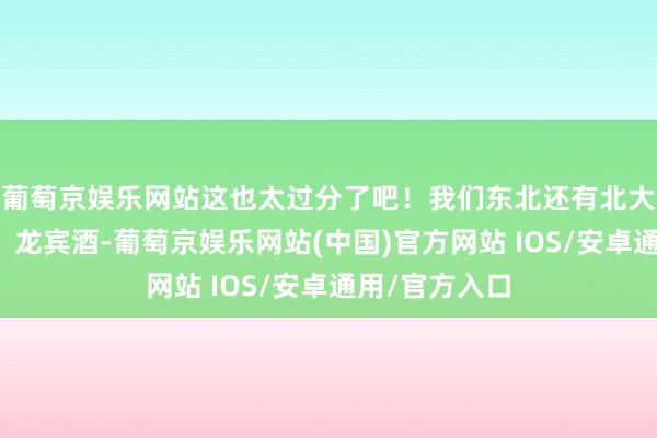 葡萄京娱乐网站这也太过分了吧！我们东北还有北大荒、北大仓、龙宾酒-葡萄京娱乐网站(中国)官方网站 IOS/安卓通用/官方入口