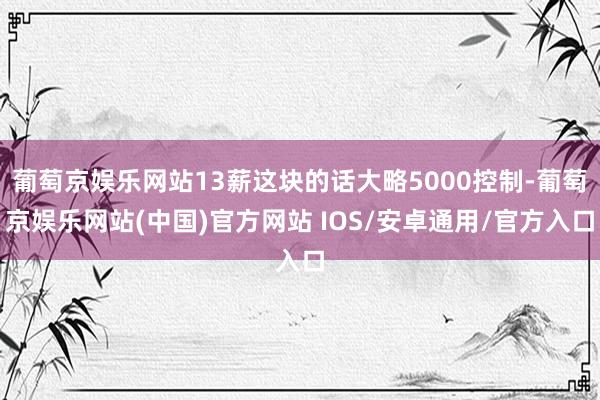 葡萄京娱乐网站13薪这块的话大略5000控制-葡萄京娱乐网站(中国)官方网站 IOS/安卓通用/官方入口