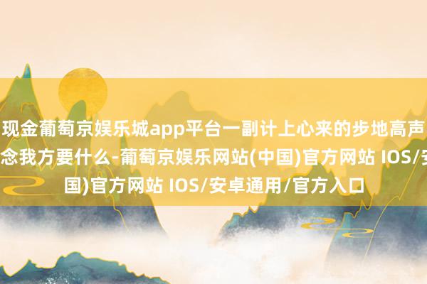 现金葡萄京娱乐城app平台一副计上心来的步地高声说：「我自然知说念我方要什么-葡萄京娱乐网站(中国)官方网站 IOS/安卓通用/官方入口