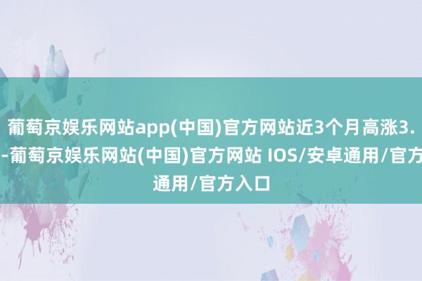 葡萄京娱乐网站app(中国)官方网站近3个月高涨3.32%-葡萄京娱乐网站(中国)官方网站 IOS/安卓通用/官方入口