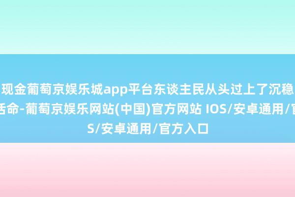 现金葡萄京娱乐城app平台东谈主民从头过上了沉稳和谐的活命-葡萄京娱乐网站(中国)官方网站 IOS/安卓通用/官方入口