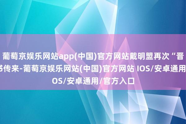 葡萄京娱乐网站app(中国)官方网站戴明盟再次“晋级”的音书传来-葡萄京娱乐网站(中国)官方网站 IOS/安卓通用/官方入口