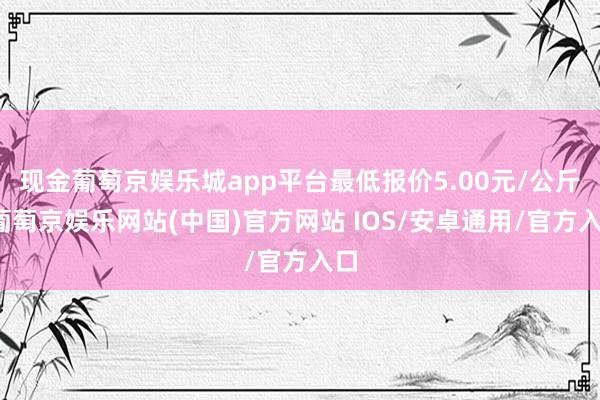 现金葡萄京娱乐城app平台最低报价5.00元/公斤-葡萄京娱乐网站(中国)官方网站 IOS/安卓通用/官方入口