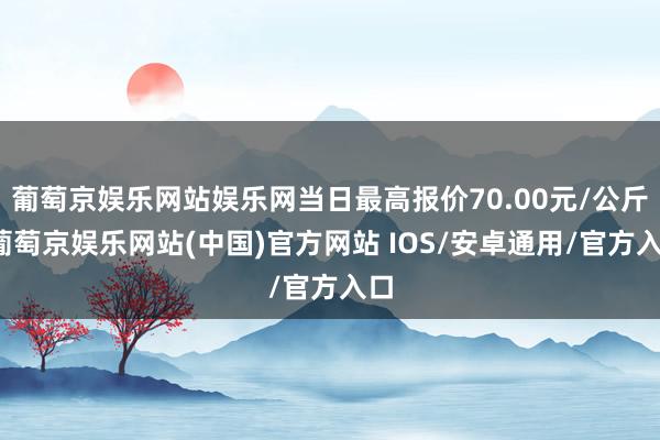 葡萄京娱乐网站娱乐网当日最高报价70.00元/公斤-葡萄京娱乐网站(中国)官方网站 IOS/安卓通用/官方入口