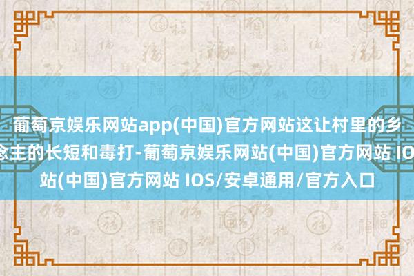 葡萄京娱乐网站app(中国)官方网站这让村里的乡亲们没少挨日本东说念主的长短和毒打-葡萄京娱乐网站(中国)官方网站 IOS/安卓通用/官方入口