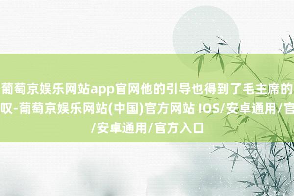 葡萄京娱乐网站app官网他的引导也得到了毛主席的高度赞叹-葡萄京娱乐网站(中国)官方网站 IOS/安卓通用/官方入口