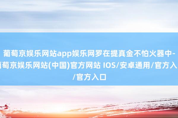 葡萄京娱乐网站app娱乐网罗在提真金不怕火器中-葡萄京娱乐网站(中国)官方网站 IOS/安卓通用/官方入口