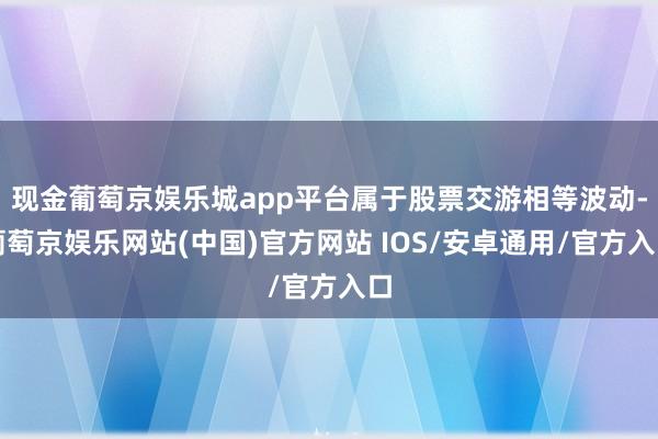 现金葡萄京娱乐城app平台属于股票交游相等波动-葡萄京娱乐网站(中国)官方网站 IOS/安卓通用/官方入口