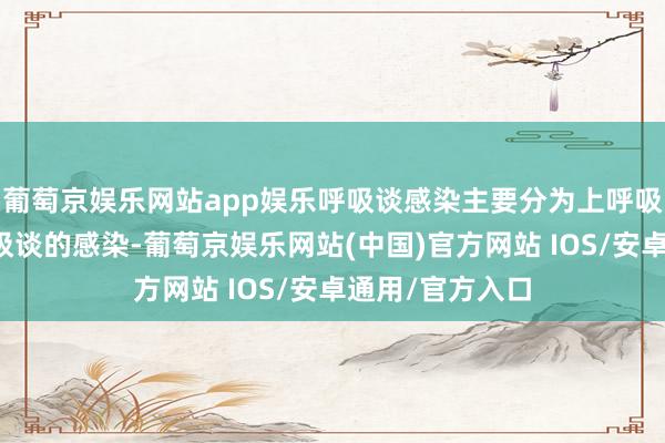 葡萄京娱乐网站app娱乐呼吸谈感染主要分为上呼吸谈感染和下呼吸谈的感染-葡萄京娱乐网站(中国)官方网站 IOS/安卓通用/官方入口