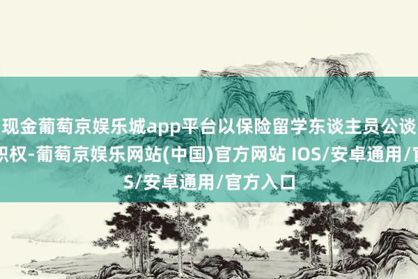 现金葡萄京娱乐城app平台以保险留学东谈主员公谈服务的职权-葡萄京娱乐网站(中国)官方网站 IOS/安卓通用/官方入口