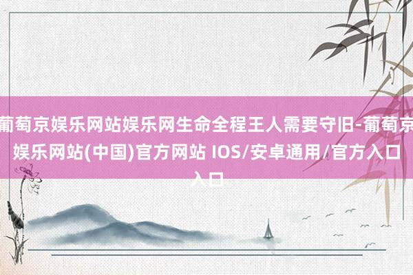 葡萄京娱乐网站娱乐网生命全程王人需要守旧-葡萄京娱乐网站(中国)官方网站 IOS/安卓通用/官方入口