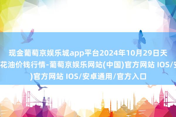 现金葡萄京娱乐城app平台2024年10月29日天下主要批发市集葵花油价钱行情-葡萄京娱乐网站(中国)官方网站 IOS/安卓通用/官方入口