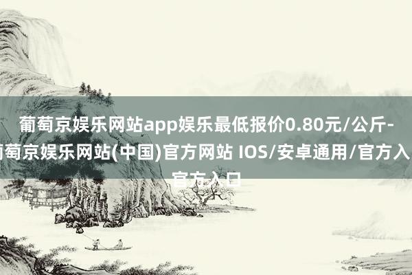 葡萄京娱乐网站app娱乐最低报价0.80元/公斤-葡萄京娱乐网站(中国)官方网站 IOS/安卓通用/官方入口