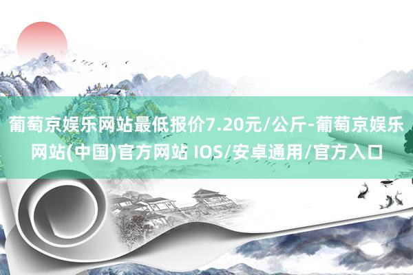 葡萄京娱乐网站最低报价7.20元/公斤-葡萄京娱乐网站(中国)官方网站 IOS/安卓通用/官方入口