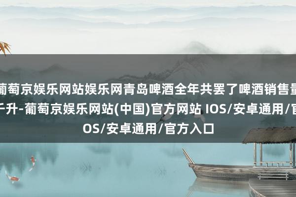 葡萄京娱乐网站娱乐网青岛啤酒全年共罢了啤酒销售量803万千升-葡萄京娱乐网站(中国)官方网站 IOS/安卓通用/官方入口