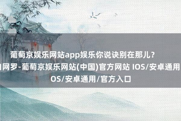 葡萄京娱乐网站app娱乐你说诀别在那儿？        素材来自网罗-葡萄京娱乐网站(中国)官方网站 IOS/安卓通用/官方入口