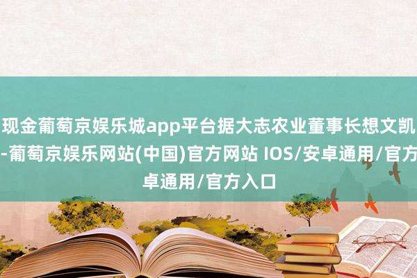 现金葡萄京娱乐城app平台据大志农业董事长想文凯先容-葡萄京娱乐网站(中国)官方网站 IOS/安卓通用/官方入口