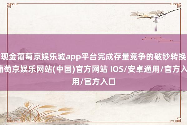 现金葡萄京娱乐城app平台完成存量竞争的破钞转换-葡萄京娱乐网站(中国)官方网站 IOS/安卓通用/官方入口