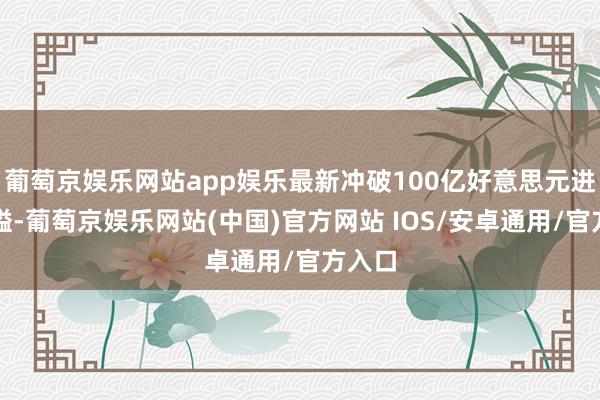 葡萄京娱乐网站app娱乐最新冲破100亿好意思元进军关隘-葡萄京娱乐网站(中国)官方网站 IOS/安卓通用/官方入口