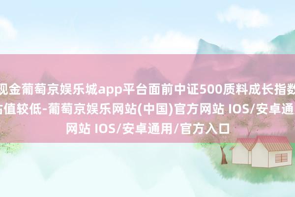 现金葡萄京娱乐城app平台面前中证500质料成长指数(930939)估值较低-葡萄京娱乐网站(中国)官方网站 IOS/安卓通用/官方入口