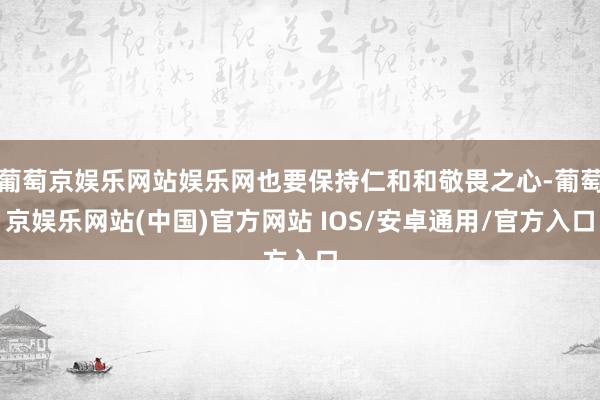 葡萄京娱乐网站娱乐网也要保持仁和和敬畏之心-葡萄京娱乐网站(中国)官方网站 IOS/安卓通用/官方入口