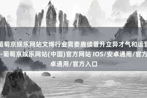 葡萄京娱乐网站文博行业需要赓续晋升立异才气和运营水平-葡萄京娱乐网站(中国)官方网站 IOS/安卓通用/官方入口