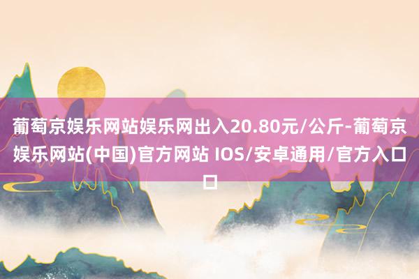 葡萄京娱乐网站娱乐网出入20.80元/公斤-葡萄京娱乐网站(中国)官方网站 IOS/安卓通用/官方入口