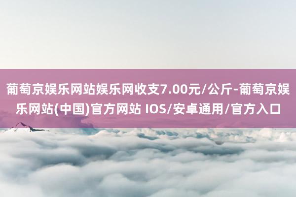 葡萄京娱乐网站娱乐网收支7.00元/公斤-葡萄京娱乐网站(中国)官方网站 IOS/安卓通用/官方入口