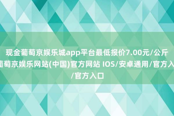 现金葡萄京娱乐城app平台最低报价7.00元/公斤-葡萄京娱乐网站(中国)官方网站 IOS/安卓通用/官方入口