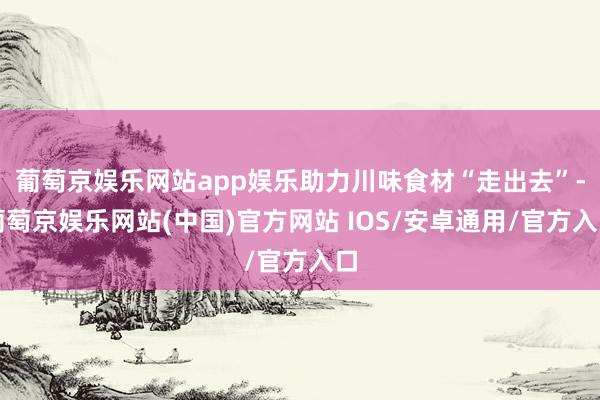 葡萄京娱乐网站app娱乐助力川味食材“走出去”-葡萄京娱乐网站(中国)官方网站 IOS/安卓通用/官方入口