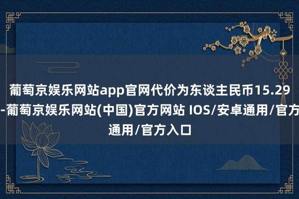 葡萄京娱乐网站app官网代价为东谈主民币15.29亿元-葡萄京娱乐网站(中国)官方网站 IOS/安卓通用/官方入口