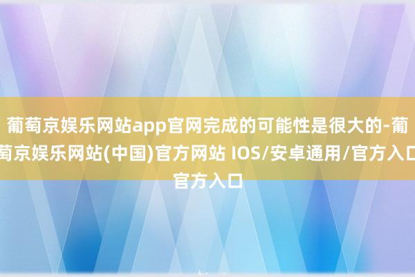 葡萄京娱乐网站app官网完成的可能性是很大的-葡萄京娱乐网站(中国)官方网站 IOS/安卓通用/官方入口