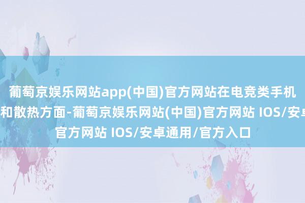 葡萄京娱乐网站app(中国)官方网站在电竞类手机最为关键的电板和散热方面-葡萄京娱乐网站(中国)官方网站 IOS/安卓通用/官方入口