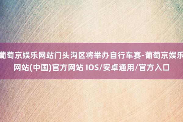 葡萄京娱乐网站门头沟区将举办自行车赛-葡萄京娱乐网站(中国)官方网站 IOS/安卓通用/官方入口