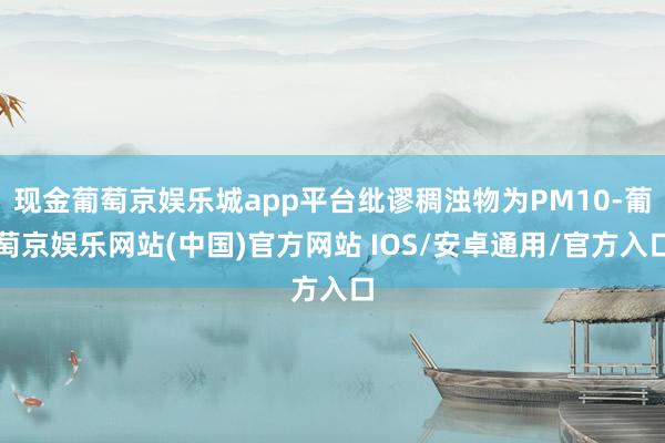 现金葡萄京娱乐城app平台纰谬稠浊物为PM10-葡萄京娱乐网站(中国)官方网站 IOS/安卓通用/官方入口