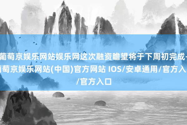 葡萄京娱乐网站娱乐网这次融资瞻望将于下周初完成-葡萄京娱乐网站(中国)官方网站 IOS/安卓通用/官方入口