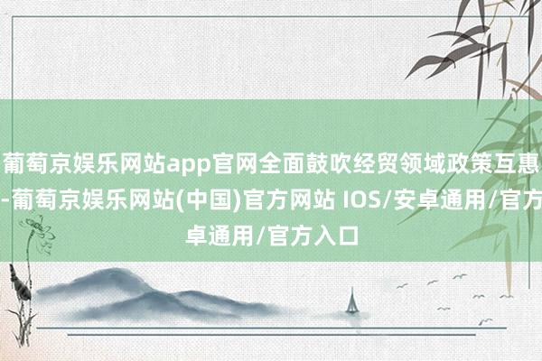 葡萄京娱乐网站app官网全面鼓吹经贸领域政策互惠联系-葡萄京娱乐网站(中国)官方网站 IOS/安卓通用/官方入口