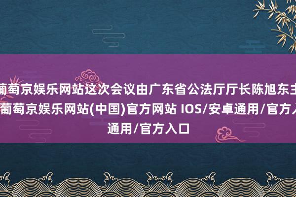 葡萄京娱乐网站这次会议由广东省公法厅厅长陈旭东主抓-葡萄京娱乐网站(中国)官方网站 IOS/安卓通用/官方入口