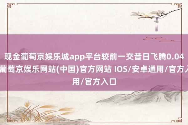 现金葡萄京娱乐城app平台较前一交昔日飞腾0.04%-葡萄京娱乐网站(中国)官方网站 IOS/安卓通用/官方入口