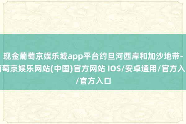 现金葡萄京娱乐城app平台约旦河西岸和加沙地带-葡萄京娱乐网站(中国)官方网站 IOS/安卓通用/官方入口