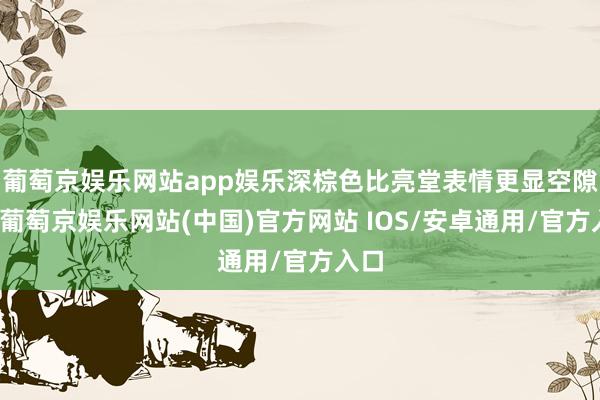 葡萄京娱乐网站app娱乐深棕色比亮堂表情更显空隙感-葡萄京娱乐网站(中国)官方网站 IOS/安卓通用/官方入口