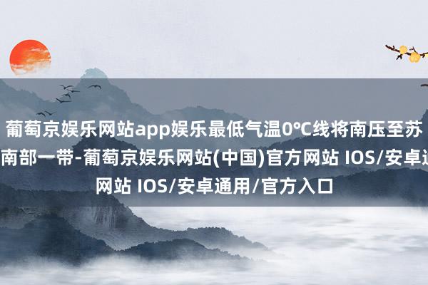 葡萄京娱乐网站app娱乐最低气温0℃线将南压至苏皖北部至河南南部一带-葡萄京娱乐网站(中国)官方网站 IOS/安卓通用/官方入口