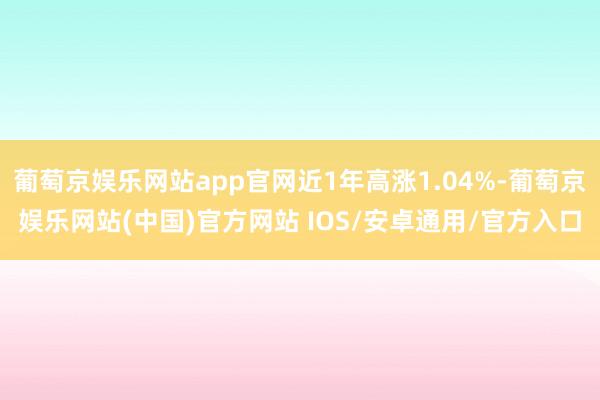 葡萄京娱乐网站app官网近1年高涨1.04%-葡萄京娱乐网站(中国)官方网站 IOS/安卓通用/官方入口