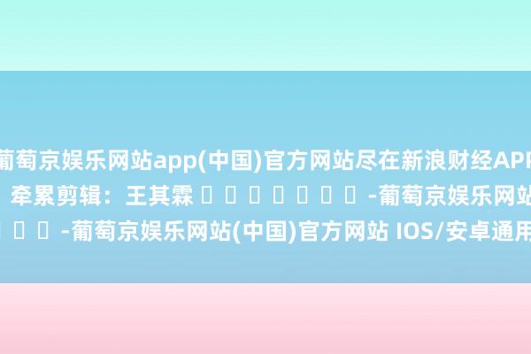 葡萄京娱乐网站app(中国)官方网站尽在新浪财经APP            						牵累剪辑：王其霖 							-葡萄京娱乐网站(中国)官方网站 IOS/安卓通用/官方入口