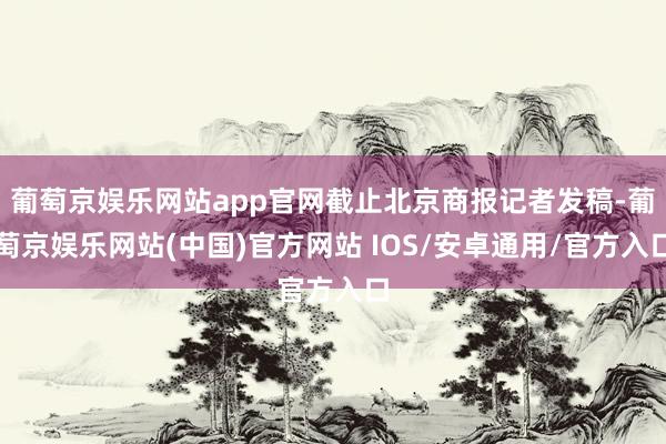 葡萄京娱乐网站app官网截止北京商报记者发稿-葡萄京娱乐网站(中国)官方网站 IOS/安卓通用/官方入口